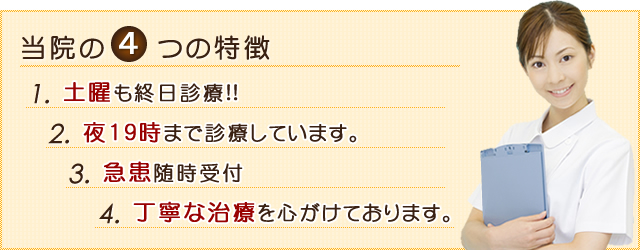 当院の4つの特徴 1.土曜、祝日も終日診療!! 2.夜19時まで診療しています。 3.急患随時受付 4.丁寧な治療を心がけております。　